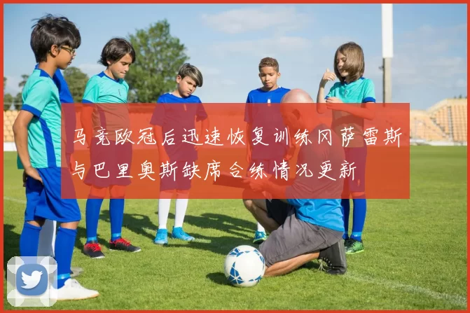 马竞欧冠后迅速恢复训练冈萨雷斯与巴里奥斯缺席合练情况更新