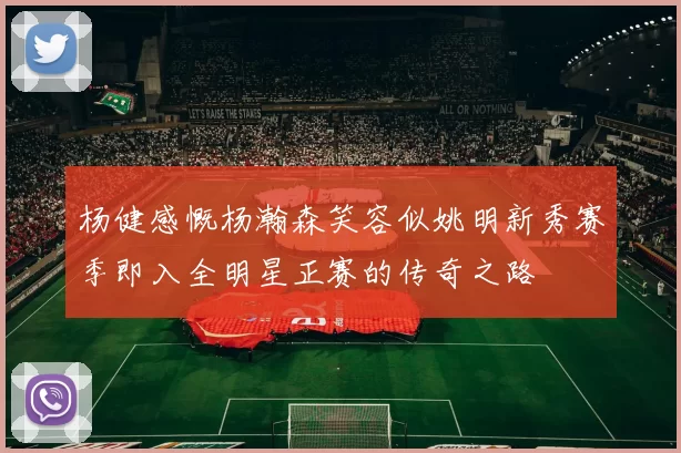 杨健感慨杨瀚森笑容似姚明新秀赛季即入全明星正赛的传奇之路