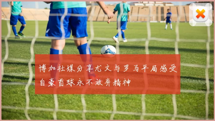 博加社媒分享尤文与罗马平局感受自豪首球永不放弃精神