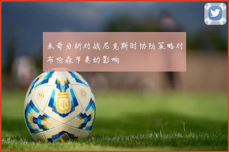 米奇分析对战尼克斯时协防策略对布伦森节奏的影响