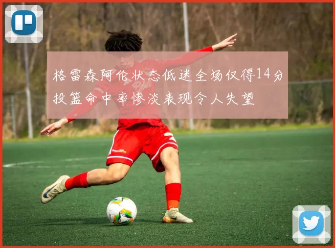 格雷森阿伦状态低迷全场仅得14分投篮命中率惨淡表现令人失望