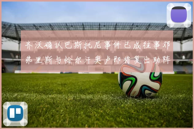齐沃确认巴斯托尼事件已成往事邓弗里斯与恰尔汗奥卢即将复出助阵