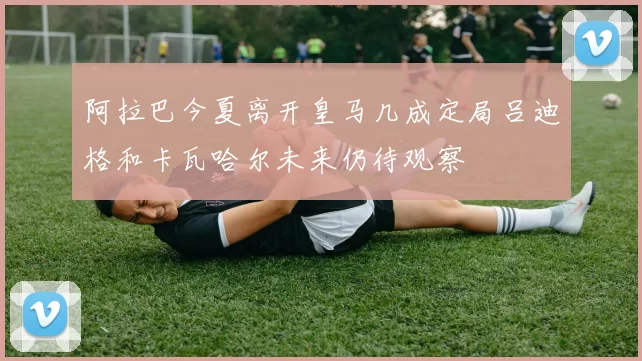 阿拉巴今夏离开皇马几成定局吕迪格和卡瓦哈尔未来仍待观察