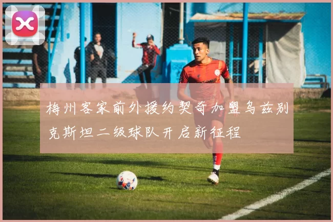 梅州客家前外援约契奇加盟乌兹别克斯坦二级球队开启新征程
