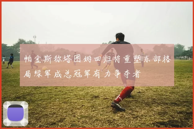 帕金斯称塔图姆回归将重塑东部格局绿军成总冠军有力争夺者
