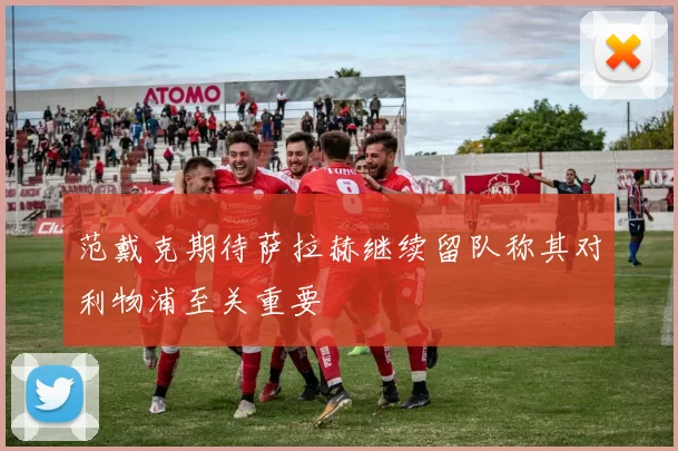 范戴克期待萨拉赫继续留队称其对利物浦至关重要