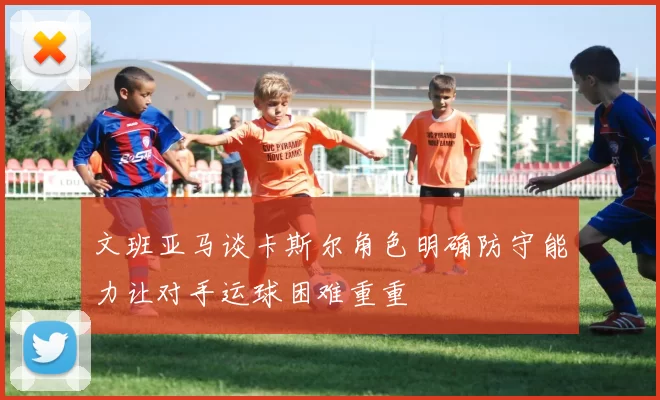 文班亚马谈卡斯尔角色明确防守能力让对手运球困难重重