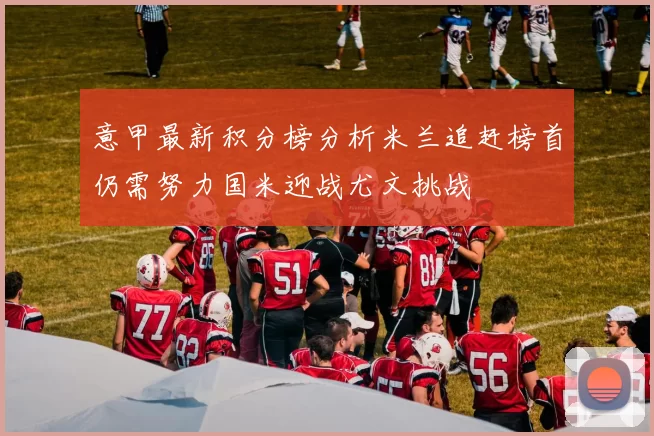 意甲最新积分榜分析米兰追赶榜首仍需努力国米迎战尤文挑战