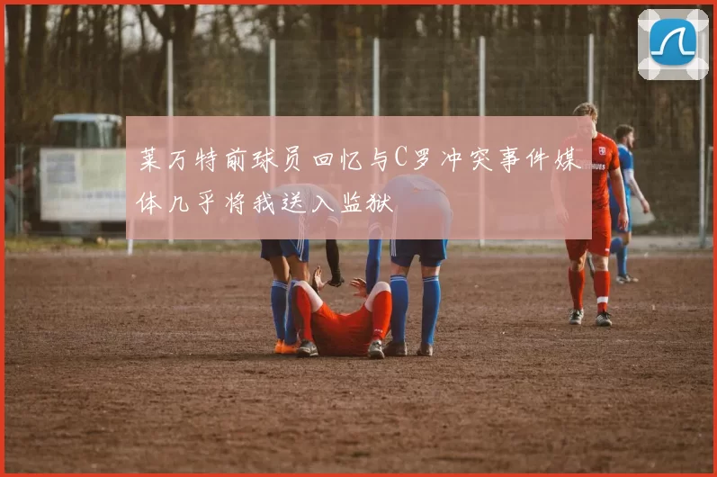 莱万特前球员回忆与C罗冲突事件媒体几乎将我送入监狱