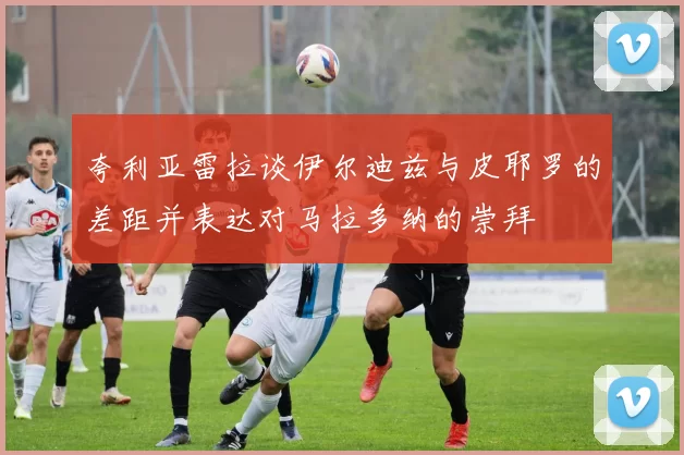 夸利亚雷拉谈伊尔迪兹与皮耶罗的差距并表达对马拉多纳的崇拜