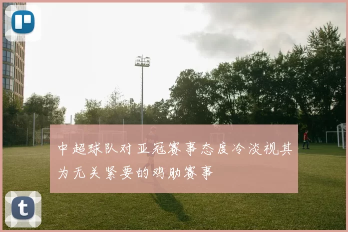 中超球队对亚冠赛事态度冷淡视其为无关紧要的鸡肋赛事