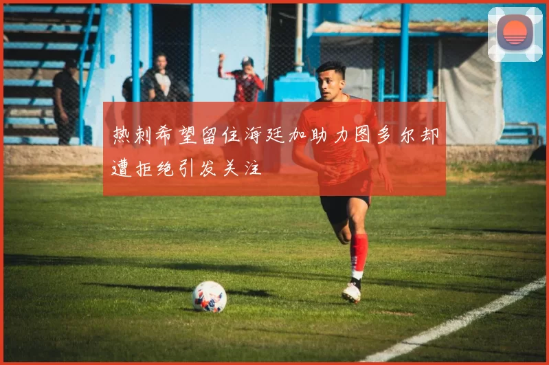 热刺希望留住海廷加助力图多尔却遭拒绝引发关注